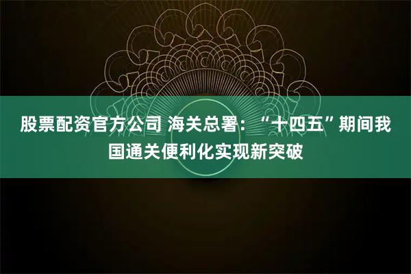 股票配资官方公司 海关总署：“十四五”期间我国通关便利化实现新突破