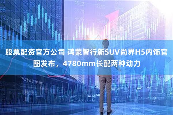 股票配资官方公司 鸿蒙智行新SUV尚界H5内饰官图发布，4780mm长配两种动力