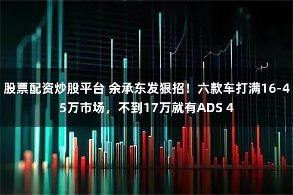 股票配资炒股平台 余承东发狠招！六款车打满16-45万市场，不到17万就有ADS 4