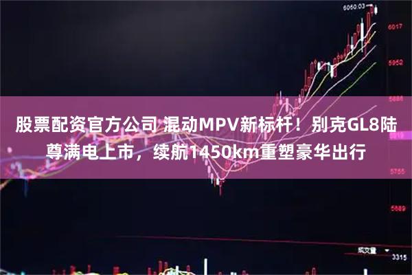 股票配资官方公司 混动MPV新标杆！别克GL8陆尊满电上市，续航1450km重塑豪华出行