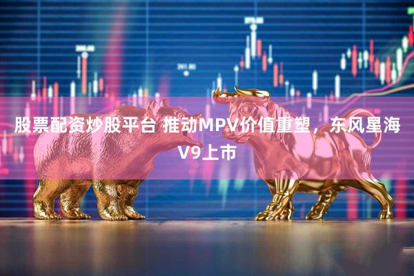 股票配资炒股平台 推动MPV价值重塑，东风星海V9上市