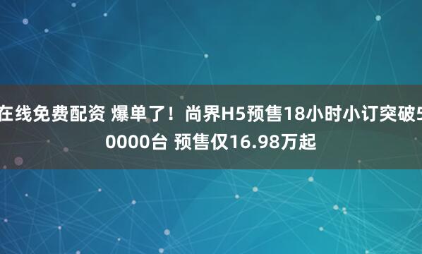 在线免费配资 爆单了！尚界H5预售18小时小订突破50000台 预售仅16.98万起