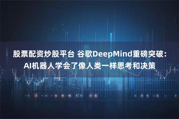 股票配资炒股平台 谷歌DeepMind重磅突破：AI机器人学会了像人类一样思考和决策