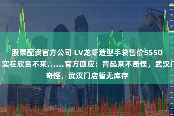 股票配资官方公司 LV龙虾造型手袋售价55500元！网友：实在欣赏不来……官方回应：背起来不奇怪，武汉门店暂无库存