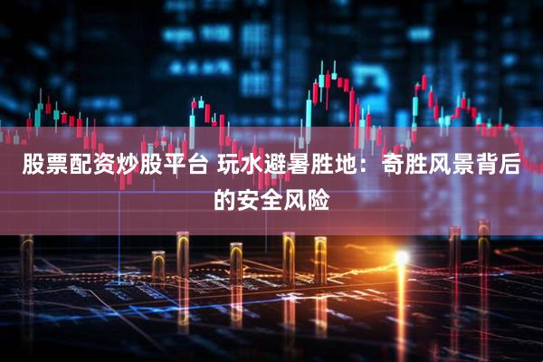 股票配资炒股平台 玩水避暑胜地：奇胜风景背后的安全风险
