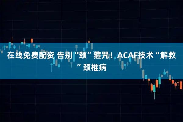 在线免费配资 告别“颈”箍咒！ACAF技术“解救”颈椎病
