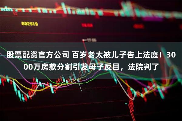股票配资官方公司 百岁老太被儿子告上法庭！3000万房款分割引发母子反目，法院判了