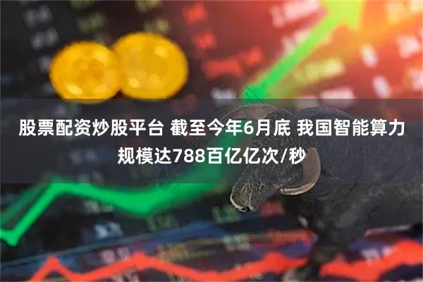 股票配资炒股平台 截至今年6月底&#32;我国智能算力规模达788百亿亿次/秒