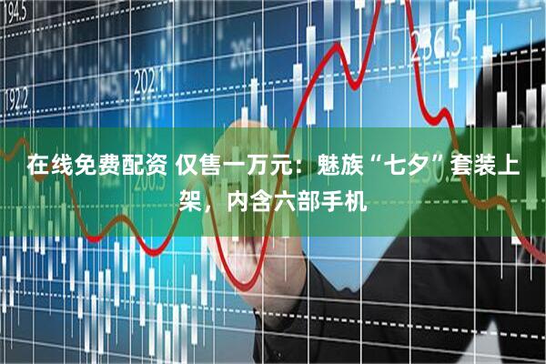 在线免费配资 仅售一万元：魅族“七夕”套装上架，内含六部手机