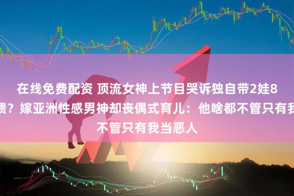 在线免费配资 顶流女神上节目哭诉独自带2娃8年大崩溃？嫁亚洲性感男神却丧偶式育儿：他啥都不管只有我当恶人