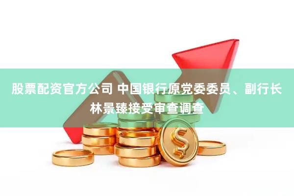 股票配资官方公司 中国银行原党委委员、副行长林景臻接受审查调查