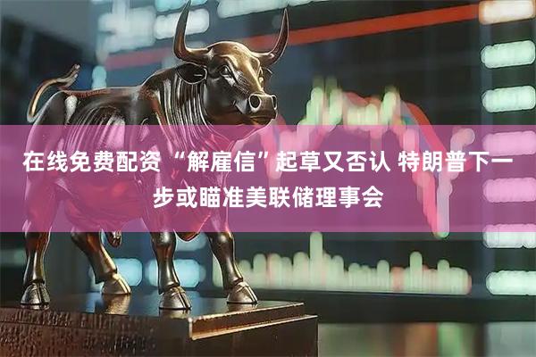 在线免费配资 “解雇信”起草又否认 特朗普下一步或瞄准美联储理事会