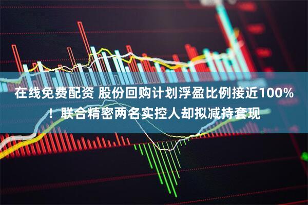 在线免费配资 股份回购计划浮盈比例接近100%！联合精密两名实控人却拟减持套现