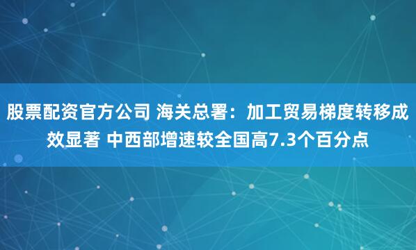 股票配资官方公司 海关总署：加工贸易梯度转移成效显著 中西部增速较全国高7.3个百分点