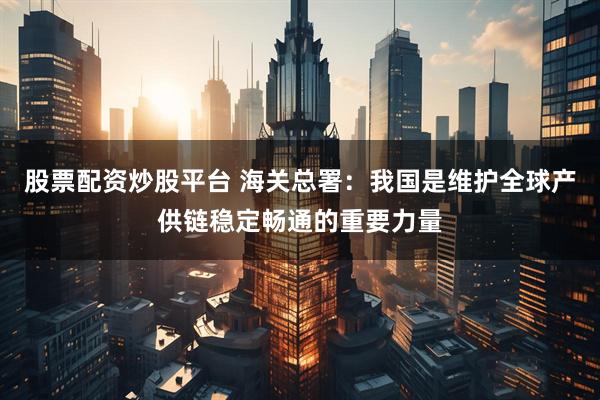 股票配资炒股平台 海关总署：我国是维护全球产供链稳定畅通的重要力量