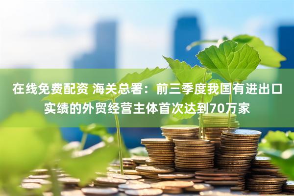 在线免费配资 海关总署：前三季度我国有进出口实绩的外贸经营主体首次达到70万家