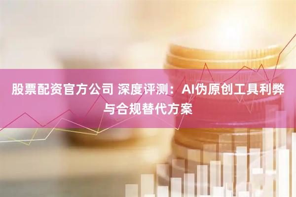 股票配资官方公司 深度评测：AI伪原创工具利弊与合规替代方案