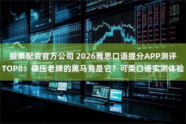 股票配资官方公司 2026雅思口语提分APP测评TOP8！碾压老牌的黑马竟是它？可栗口语实测体验