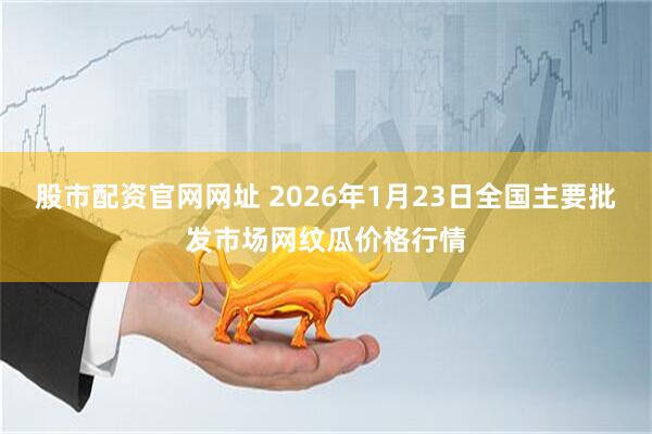 股市配资官网网址 2026年1月23日全国主要批发市场网纹瓜价格行情