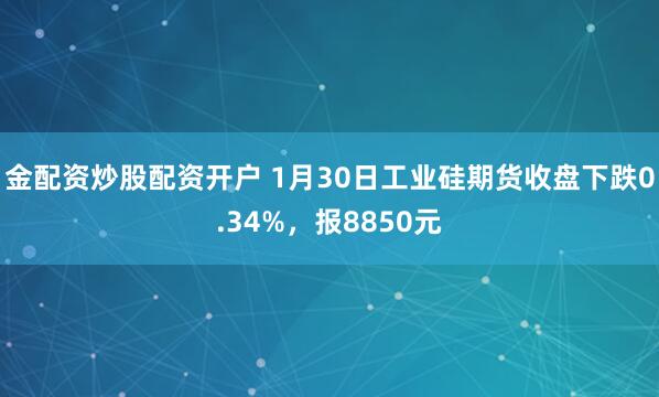 金配资炒股配资开户 1月30日工业硅期货收盘下跌0.34%，报8850元