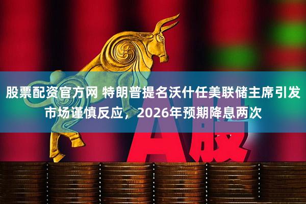 股票配资官方网 特朗普提名沃什任美联储主席引发市场谨慎反应，2026年预期降息两次