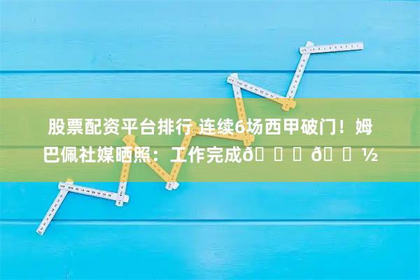 股票配资平台排行 连续6场西甲破门！姆巴佩社媒晒照：工作完成👏🏽