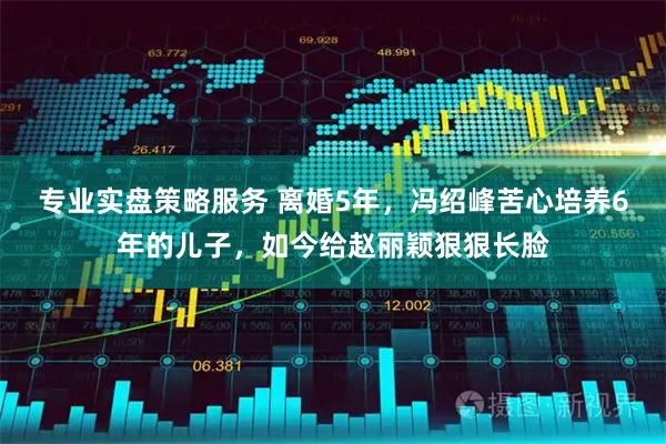 专业实盘策略服务 离婚5年，冯绍峰苦心培养6年的儿子，如今给赵丽颖狠狠长脸