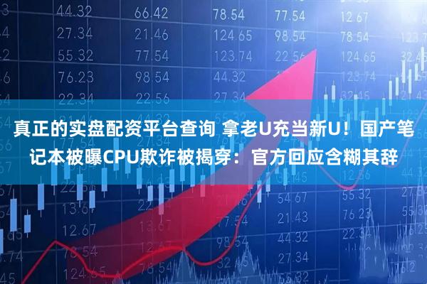 真正的实盘配资平台查询 拿老U充当新U！国产笔记本被曝CPU欺诈被揭穿：官方回应含糊其辞