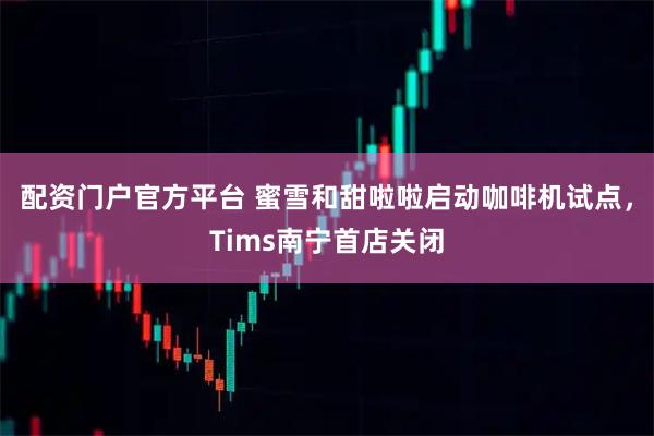 配资门户官方平台 蜜雪和甜啦啦启动咖啡机试点，Tims南宁首店关闭