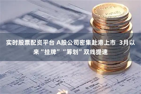 实时股票配资平台 A股公司密集赴港上市  3月以来“挂牌”“筹划”双线提速