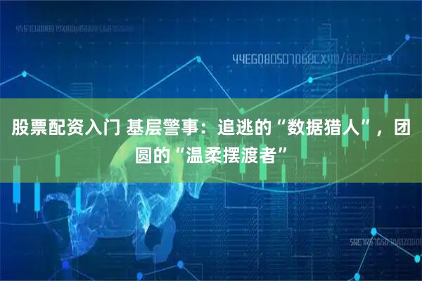 股票配资入门 基层警事：追逃的“数据猎人”，团圆的“温柔摆渡者”