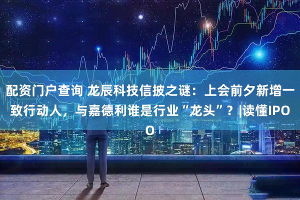 配资门户查询 龙辰科技信披之谜:上会前夕新增一致行动人,与嘉德利谁是行业“龙头”?|读懂IPO