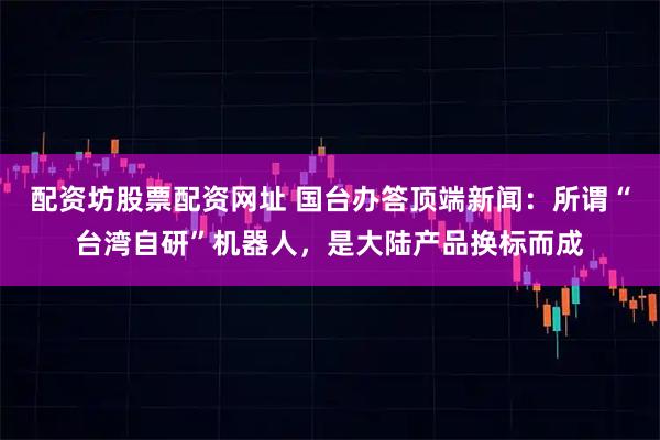 配资坊股票配资网址 国台办答顶端新闻：所谓“台湾自研”机器人，是大陆产品换标而成