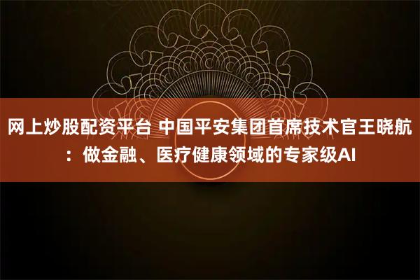 网上炒股配资平台 中国平安集团首席技术官王晓航：做金融、医疗健康领域的专家级AI