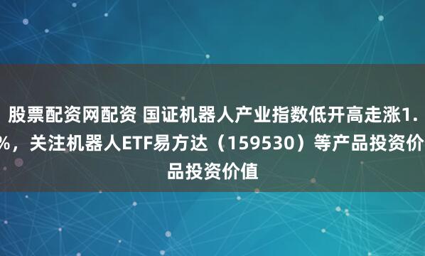 股票配资网配资 国证机器人产业指数低开高走涨1.4%，关注机器人ETF易方达（159530）等产品投资价值