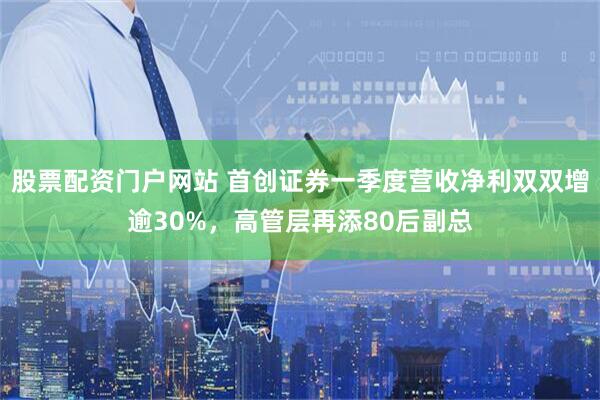 股票配资门户网站 首创证券一季度营收净利双双增逾30%，高管层再添80后副总