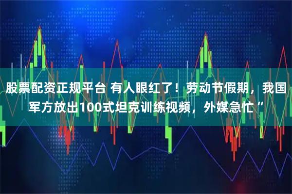 股票配资正规平台 有人眼红了！劳动节假期，我国军方放出100式坦克训练视频，外媒急忙“