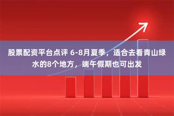 股票配资平台点评 6-8月夏季，适合去看青山绿水的8个地方，端午假期也可出发
