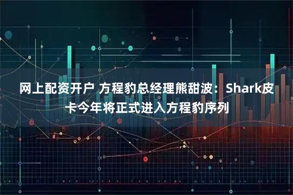 网上配资开户 方程豹总经理熊甜波：Shark皮卡今年将正式进入方程豹序列