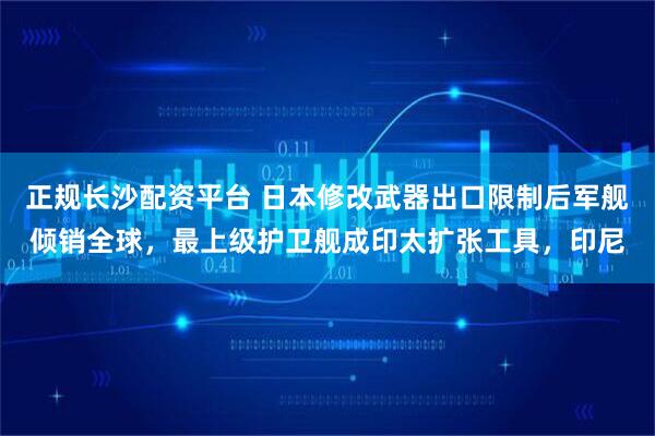 正规长沙配资平台 日本修改武器出口限制后军舰倾销全球，最上级护卫舰成印太扩张工具，印尼