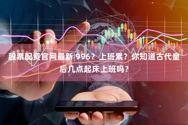 股票配资官网最新 996？上班累？你知道古代皇后几点起床上班吗？