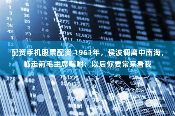 配资手机股票配资 1961年，侯波调离中南海，临走前毛主席嘱咐：以后你要常来看我
