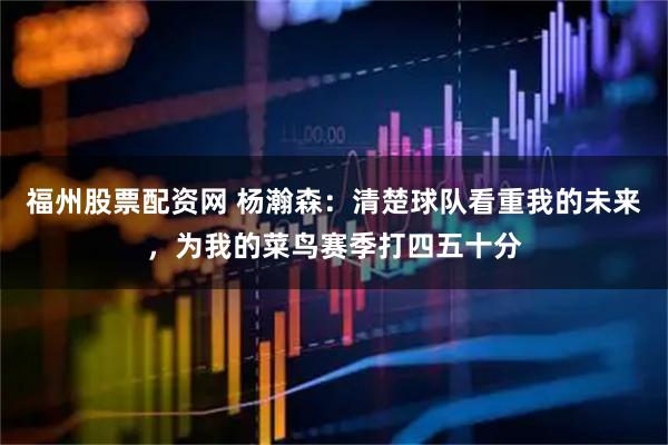 福州股票配资网 杨瀚森：清楚球队看重我的未来，为我的菜鸟赛季打四五十分