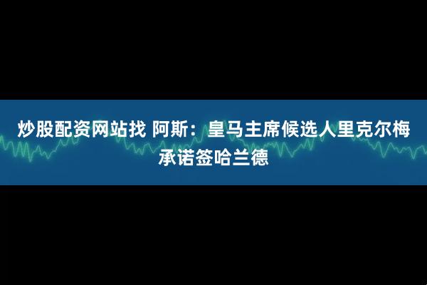 炒股配资网站找 阿斯：皇马主席候选人里克尔梅承诺签哈兰德