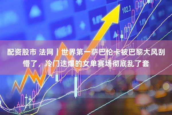 配资股市 法网｜世界第一萨巴伦卡被巴黎大风刮懵了，冷门迭爆的女单赛场彻底乱了套