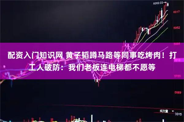 配资入门知识网 黄子韬蹲马路等同事吃烤肉！打工人破防：我们老板连电梯都不愿等