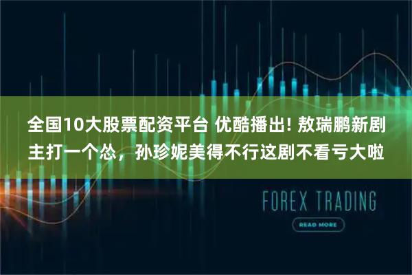 全国10大股票配资平台 优酷播出! 敖瑞鹏新剧主打一个怂，孙珍妮美得不行这剧不看亏大啦