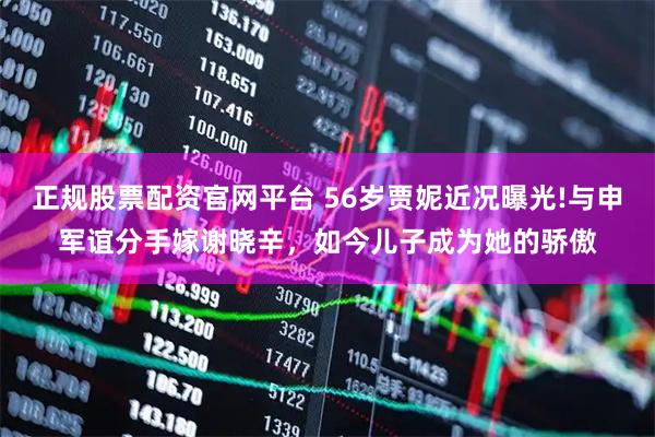 正规股票配资官网平台 56岁贾妮近况曝光!与申军谊分手嫁谢晓辛，如今儿子成为她的骄傲