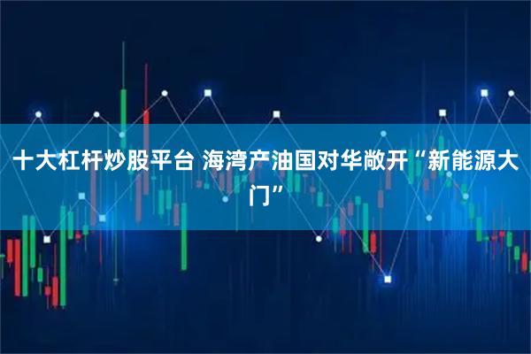 十大杠杆炒股平台 海湾产油国对华敞开“新能源大门”