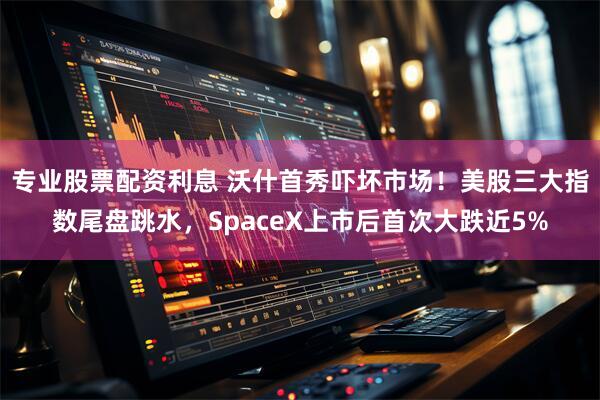 专业股票配资利息 沃什首秀吓坏市场！美股三大指数尾盘跳水，SpaceX上市后首次大跌近5%